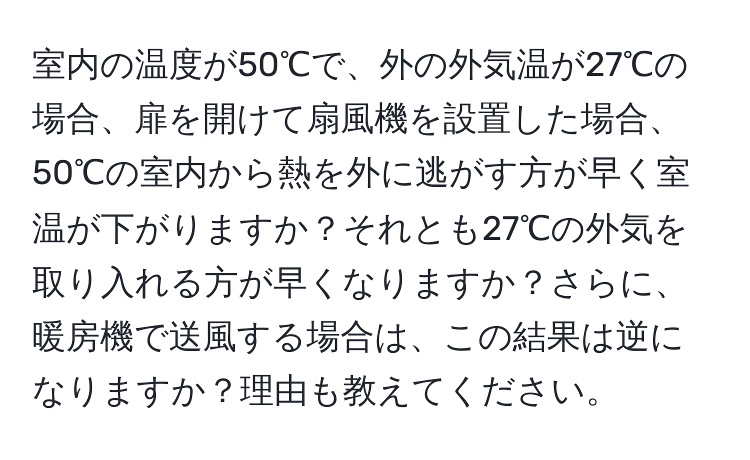 室内の温度が50℃で、外の外気温が27℃の場合、扉を開けて扇風機を設置した場合、50℃の室内から熱を外に逃がす方が早く室温が下がりますか？それとも27℃の外気を取り入れる方が早くなりますか？さらに、暖房機で送風する場合は、この結果は逆になりますか？理由も教えてください。