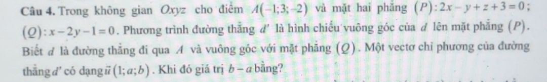 Trong không gian Oxyz cho điểm A(-1;3;-2) và mặt hai phǎng (P):2x-y+z+3=0
(Q) ):x-2y-1=0. Phương trình đường thẳng d' là hình chiếu vuông góc của d lên mặt phẳng (P). 
Biết đ là đường thằng đi qua A và vuông góc với mặt phẳng (Q). Một vectơ chỉ phương của đường 
thẳng d' có dạng # (1;a;b). Khi đó giá trị b - a bằng?