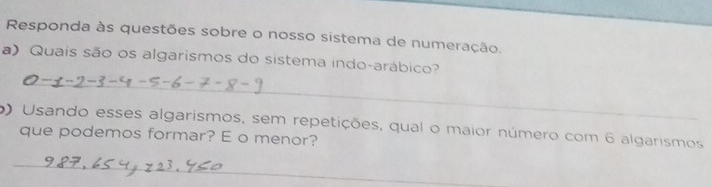 Responda às questões sobre o nosso sistema de numeração. 
a) Quais são os algarismos do sistema indo-arábico? 
_ 
o) Usando esses algarismos, sem repetições, qual o maior número com 6 algarismos 
que podemos formar? E o menor? 
_ 
_