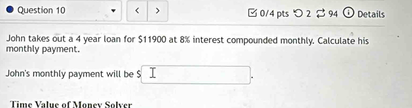 < > [0/4 pts つ 2 $ 94 ⓘ Details 
John takes out a 4 year loan for $11900 at 8% interest compounded monthly. Calculate his 
monthly payment. 
John's monthly payment will be $
Time Value of Monev Solver