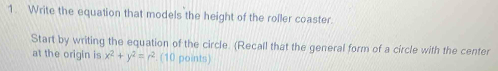 Write the equation that models the height of the roller coaster. 
Start by writing the equation of the circle. (Recall that the general form of a circle with the center 
at the origin is x^2+y^2=r^2. (10 points)