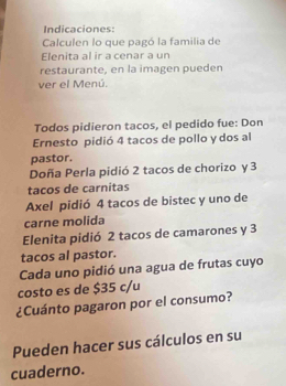 Indicaciones: 
Calculen lo que pagó la familia de 
Elenita al ir a cenar a un 
restaurante, en la imagen pueden 
ver el Menú. 
Todos pidieron tacos, el pedido fue: Don 
Ernesto pidió 4 tacos de pollo y dos al 
pastor. 
Doña Perla pidió 2 tacos de chorizo y 3
tacos de carnitas 
Axel pidió 4 tacos de bistec y uno de 
carne molida 
Elenita pidió 2 tacos de camarones y 3
tacos al pastor. 
Cada uno pidió una agua de frutas cuyo 
costo es de $35 c/u 
¿Cuánto pagaron por el consumo? 
Pueden hacer sus cálculos en su 
cuaderno.