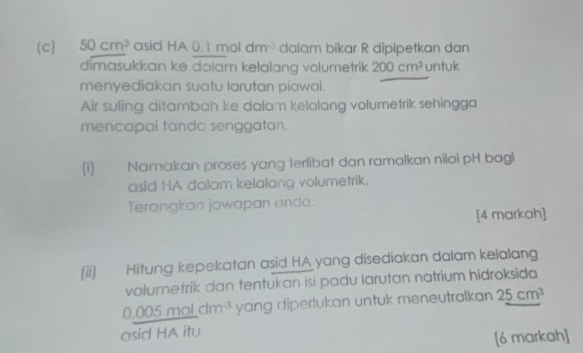 50cm^3 asid HA 0.1 mol dm dalam bikar R dipipetkan dan 
dimasukkan ke dalam kelalang volumetrik 200cm^3 untuk 
menyediakan suatu larutan piawai. 
Air suling ditambah ke dalam kelalang volumetrik sehingga 
mencapai tanda senggatan. 
(i) Namakan proses yang terlibat dan ramalkan nilai pH bagi 
asid HA dalam kelalang volumetrik. 
Terangkan jawapan anda. 
[4 markah] 
(ii) Hitung kepekatan asid HA yang disediakan dalam kelalang 
volumetrik dan tentukan isi padu larutan natrium hidroksida
0.005 mol dm^(-3) yang diperlukan untuk meneutralkan 25cm^3
asid HA itu 
[6 markah]