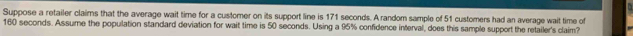 Suppose a retailer claims that the average wait time for a customer on its support line is 171 seconds. A random sample of 51 customers had an average wait time of
160 seconds. Assume the population standard deviation for wait time is 50 seconds. Using a 95% confidence interval, does this sample support the retailer's claim?