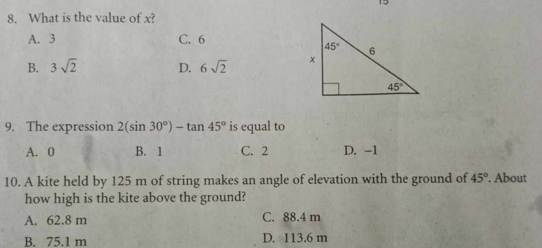 15
8. What is the value of x?
A. 3 C. 6
B. 3sqrt(2) D. 6sqrt(2)
9. The expression 2(sin 30°)-tan 45° is equal to
A. 0 B. 1 C. 2 D. -1
10. A kite held by 125 m of string makes an angle of elevation with the ground of 45°. About
how high is the kite above the ground?
A. 62.8 m C. 88.4 m
B. 75.1 m D. 113.6 m