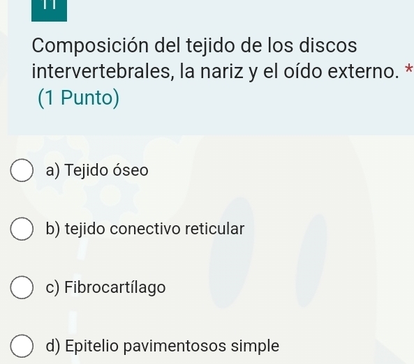 Composición del tejido de los discos
intervertebrales, la nariz y el oído externo. *
(1 Punto)
a) Tejido óseo
b) tejido conectivo reticular
c) Fibrocartílago
d) Epitelio pavimentosos simple