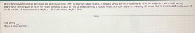 The federal government has developed the body mass index (BMI) to determine ideal weights. A person's BMI is directly proportional to his or her weight in pounds and inversely 
proportional to the square of his or her height in inches. (A BMI of 19 to 25 corresponds to a healthy weight.) A 6-foot -tall person weighing 177 Ib has BMI 24. Find the BMI (to the nearest 
whole number) of a person whose weight is 161 lb and whose height is 66 in. 
The BMI is □ 
(Type a whole number.)