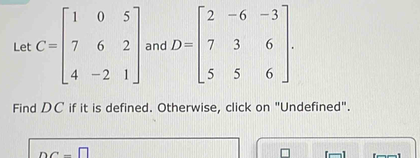 Let C=beginbmatrix 1&0&5 7&6&2 4&-2&1endbmatrix and D=beginbmatrix 2&-6&-3 7&3&6 5&5&6endbmatrix. 
Find DC if it is defined. Otherwise, click on "Undefined".
DC=□