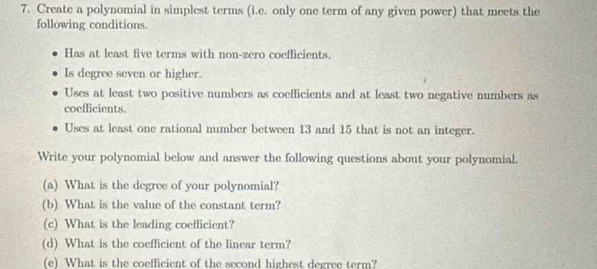 Create a polynomial in simplest terms (i.e. only one term of any given power) that meets the 
following conditions. 
Has at least five terms with non-zero coefficients. 
Is degree seven or higher. 
Uses at least two positive numbers as coefficients and at least two negative numbers as 
coefficients. 
Uses at least one rational number between 13 and 15 that is not an integer. 
Write your polynomial below and answer the following questions about your polynomial. 
(a) What is the degree of your polynomial? 
(b) What is the value of the constant term? 
(c) What is the leading coefficient? 
(d) What is the coefficient of the linear term? 
(e) What is the coefficient of the second highest degree term?