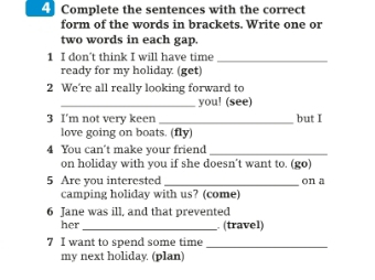 Complete the sentences with the correct 
form of the words in brackets. Write one or 
two words in each gap. 
1 I don't think I will have time_ 
ready for my holiday (get) 
2 We're all really looking forward to 
_you! (see) 
3 I'm not very keen _but I 
love going on boats. (fly) 
4 You can't make your friend 
_ 
on holiday with you if she doesn’t want to. (go) 
5 Are you interested _on a 
camping holiday with us? (come) 
6 Jane was ill, and that prevented 
her _. (travel) 
7 I want to spend some time_ 
my next holiday. (plan)