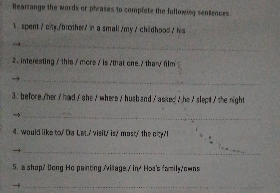 Rearrange the words or phrases to complete the following sentences 
1. spent / city./brother/ in a small /my / childhood / his 
_ 
2 interesting / this / more / is /that one./ than/ film 
_ 
3. before./her / had / she / where / husband / asked / he / slept / the night 
_ 
4. would like to/ Da Lat./ visit/ is/ most/ the city/I 
_ 
5. a shop/ Dong Ho painting /village./ in/ Hoa's family/owns 
_