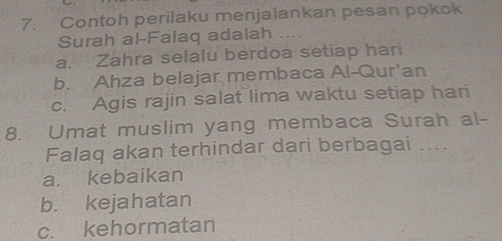 Contoh perilaku menjalankan pesan pokok
Surah al-Falaq adalah …
a. Zahra selalu berdoa setiap hari
b. Ahza belajar membaca Al-Qur’an
c. Agis rajin salat lima waktu setiap hari
8. Umat muslim yang membaca Surah al-
Falaq akan terhindar dari berbagai ....
a. kebaikan
b. kejahatan
c. kehormatan