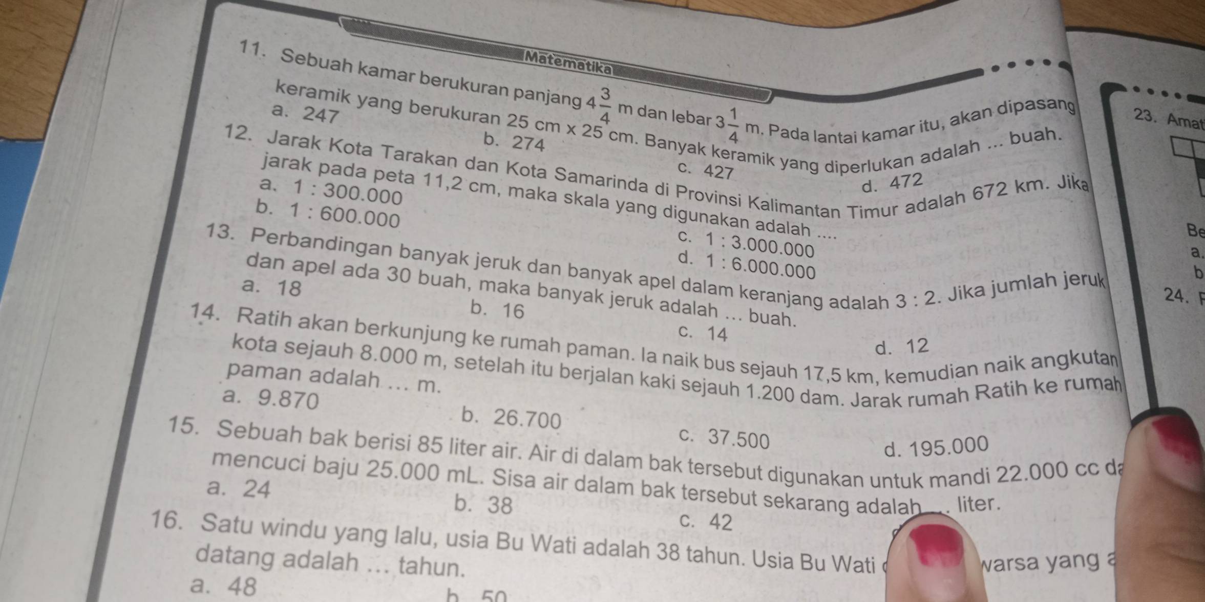 Matematika
11. Sebuah kamar berukuran panjang 4 3/4 m dan lebar 3 1/4 m. Pada lantai kamar itu, akan dipasang
a. 247
keramik yang berukuran 25cm* 25cm. Banyak keramik yang diperlukan adalah ... buah.
23. Amat
b. 274
12. Jarak Kota Tarakan dan Kota Samarinda di Provinsi Kalimantan Timur adalah 672 km. Jik a, d. 472
c. 427
1:300.000
jarak pada peta 11,2 cm, maka skala yang digunakan adalah ....
b. 1 :600.000
C.
d. 1:3.000.000
Be
a.
13. Perbandingan banyak jeruk dan banyak apel dalam keranjang adalah 3:2. Jika jumlah jeruk
1:6.000.000
b
dan apel ada 30 buah, maka banyak jeruk adalah ... buah.
24. F
a. 18 b. 16
c. 14
14. Ratih akan berkunjung ke rumah paman. la naik bus sejauh 17,5 km, kemudian naik angkuta
d. 12
kota sejauh 8.000 m, setelah itu berjalan kaki sejauh 1.200 dam. Jarak rumah Ratih ke rumah
paman adalah ... m.
a. 9.870 b. 26.700 c.37.500
d. 195.000
15. Sebuah bak berisi 85 liter air. Air di dalam bak tersebut digunakan untuk mandi 22.000 cc da
mencuci baju 25.000 mL. Sisa air dalam bak tersebut sekarang adalah.... liter.
a. 24 b.38
C. 42
16. Satu windu yang lalu, usia Bu Wati adalah 38 tahun. Usia Bu Wati
datang adalah ... tahun. warsa yang a
a. 48 h 50