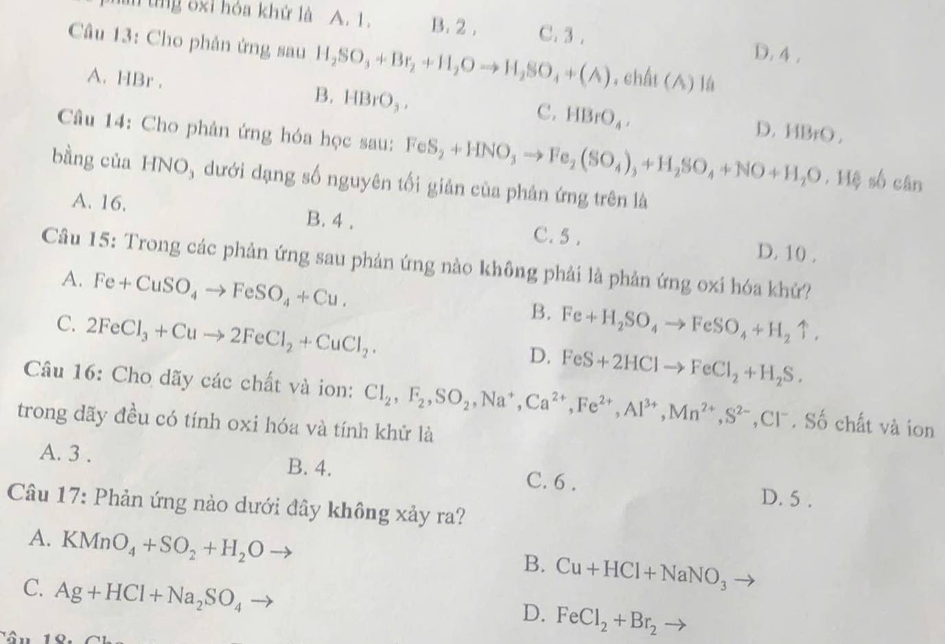 tn tng ốxỉ hóa khử là A. L. B. 2 . C. 3 .
D. 4 ,
Câu 13: Cho phản ứng sau H_2SO_3+Br_2+H_2Oto H_2SO_4+(A) ,chất (A) lá
B,
A. HBr . HBrO_3. D. HBrO,
C. HBrO_4,
Câu 14: Cho phản ứng hóa học sau: FeS_2+HNO_3to Fe_2(SO_4)_3+H_2SO_4+NO+H_2O 116 số cân
bằng của HNO, dưới dạng số nguyên tối giản của phản ứng trên là
A. 16. B. 4 .
C. 5 . D. 10 .
Câu 15: Trong các phản ứng sau phản ứng nào không phải là phản ứng oxi hóa khứ?
A. Fe+CuSO_4to FeSO_4+Cu.
B.
C. 2FeCl_3+Cuto 2FeCl_2+CuCl_2. Fe+H_2SO_4to FeSO_4+H_2uparrow .
D. FeS+2HClto FeCl_2+H_2S.
Câu 16: Cho dãy các chất và ion: Cl_2,F_2,SO_2,Na^+,Ca^(2+),Fe^(2+),Al^(3+),Mn^(2+),S^(2-),Cl^-. Số chất và ion
trong dãy đều có tính oxi hóa và tính khử là
B. 4.
A. 3 . C. 6 . D. 5 .
Câu 17: Phản ứng nào dưới đây không xảy ra?
A. KMnO_4+SO_2+H_2O
B. Cu+HCl+NaNO_3
C. Ag+HCl+Na_2SO_4
D. FeCl_2+Br_2 to
a