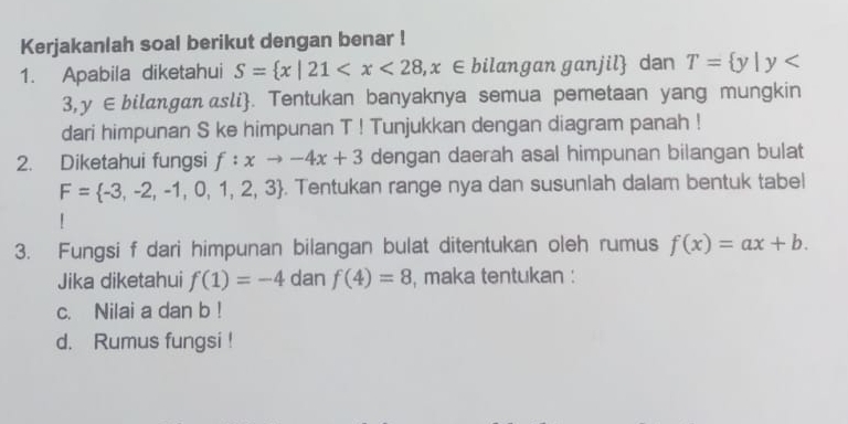 Kerjakanlah soal berikut dengan benar ! 
1. Apabila diketahui S= x|21 , 2 : ∈bilangan ganjil dan T= y|y
3,y ∈ bilangan asli. Tentukan banyaknya semua pemetaan yang mungkin 
dari himpunan S ke himpunan T! Tunjukkan dengan diagram panah ! 
2. Diketahui fungsi f:xto -4x+3 dengan daerah asal himpunan bilangan bulat
F= -3,-2,-1,0,1,2,3. Tentukan range nya dan susunlah dalam bentuk tabel 
! 
3. Fungsi f dari himpunan bilangan bulat ditentukan oleh rumus f(x)=ax+b. 
Jika diketahui f(1)=-4 dan f(4)=8 , maka tentukan : 
c. Nilai a dan b! 
d. Rumus fungsi !