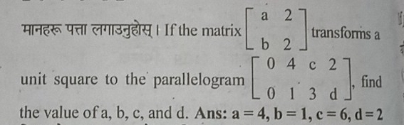 मानहरू पत्ता लगाउनुहोस्। If the matrix beginbmatrix a&2 b&2endbmatrix transforms a 
unit square to the parallelogram beginbmatrix 0&4&c&2 0&1&3&dendbmatrix , , find 
the value of a, b, c, and d. Ans: a=4, b=1, c=6, d=2