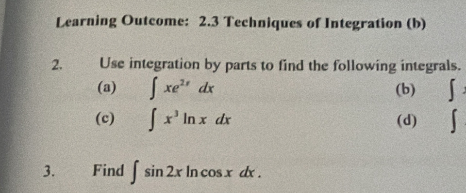 Learning Outcome: 2.3 Techniques of Integration (b) 
2. Use integration by parts to find the following integrals. 
(a) ∈t xe^(2x)dx (b) ∈t 
(c) ∈t x^3ln xdx (d) 
3. Find ∈t sin 2xln cos xdx.