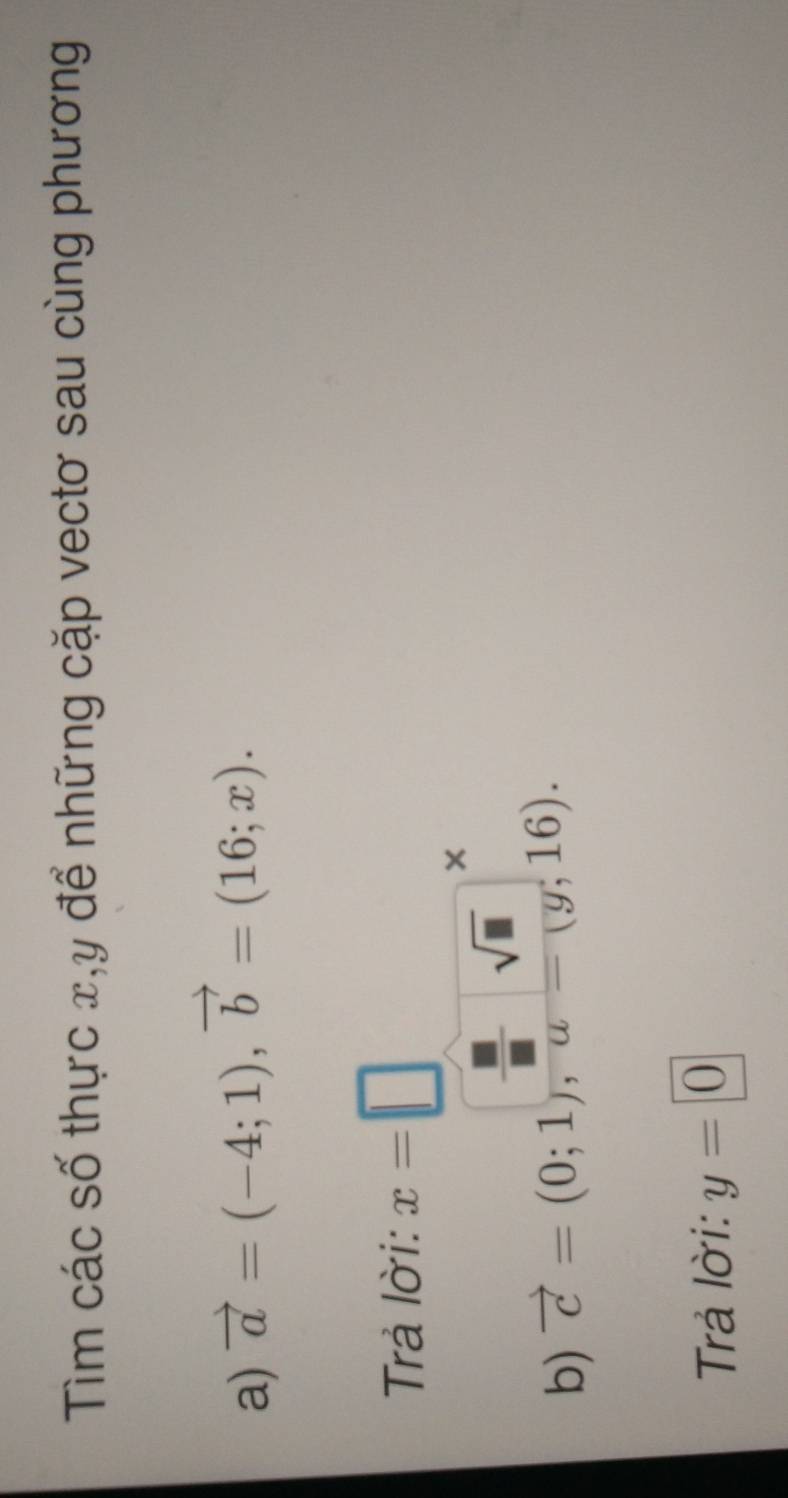 Tìm các số thực x, y để những cặp vectơ sau cùng phương 
a) vector a=(-4;1), vector b=(16;x). 
Trả lời: x=□

b) vector c=(0;1), frac  □ /□  u=(g;16). 
Trả lời: y=0