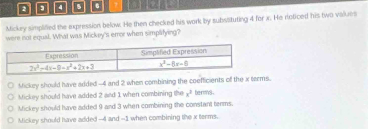 a 3 4 5 6 7
Mickey simplified the expression below. He then checked his work by substituting 4 for x. He noticed his two values
were not equal. What was Mickey's error when simplifying?
Mickey should have added -4 and 2 when combining the coefficients of the x terms.
Mickey should have added 2 and 1 when combining the x^2 terms.
Mickey should have added 9 and 3 when combining the constant terms.
Mickey should have added --4 and -1 when combining the x terms.