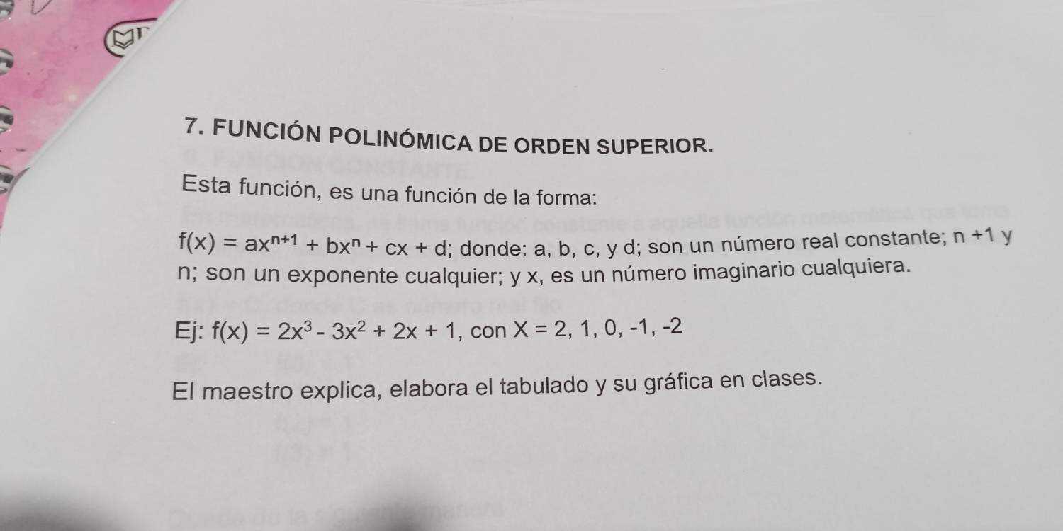 FUNCIÓN POLINÓMICA DE ORDEN SUPERIOR. 
Esta función, es una función de la forma:
f(x)=ax^(n+1)+bx^n+cx+d; donde: a, b, c, y d; son un número real constante; n+1 y
n; son un exponente cualquier; y x, es un número imaginario cualquiera. 
Ej: f(x)=2x^3-3x^2+2x+1 , con X=2,1,0,-1,-2
El maestro explica, elabora el tabulado y su gráfica en clases.