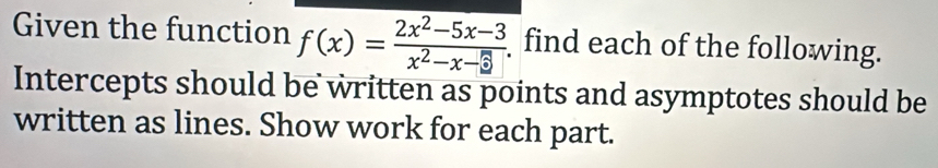 Given the function f(x)= (2x^2-5x-3)/x^2-x-□   find each of the following. 
Intercepts should be written as points and asymptotes should be 
written as lines. Show work for each part.