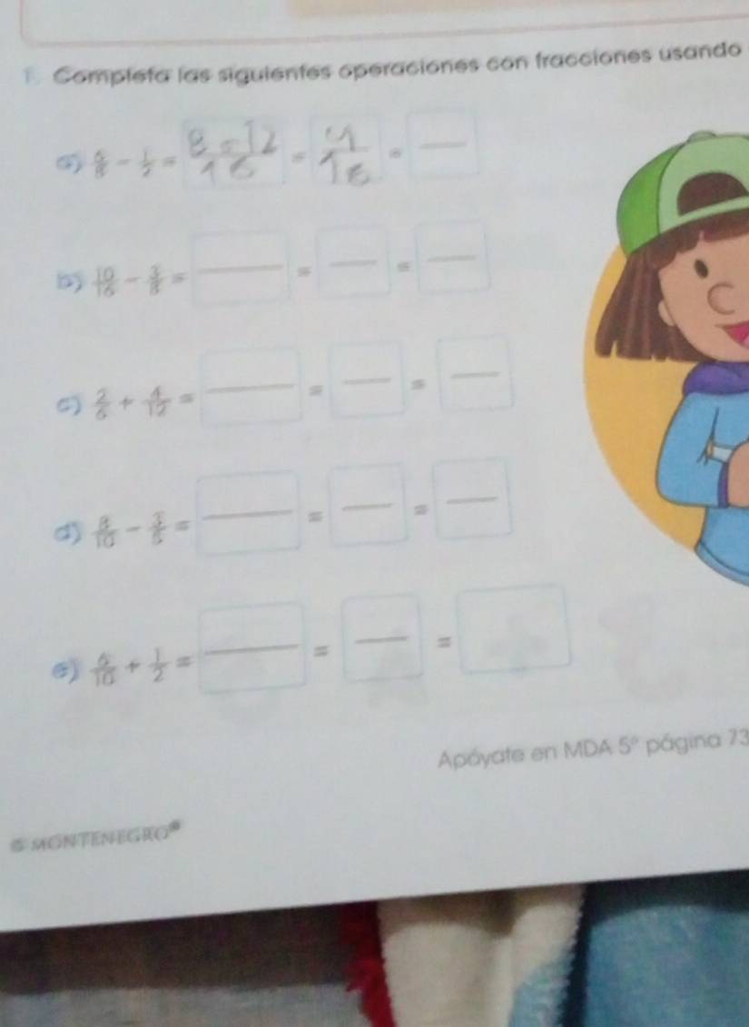 Completa las siguientes operaciones con fracciones usando
 6/8 - 1/2 =  (-12)/6 = 4/16  frac 
b  10/16 15-frac 5= □ /□  = □ /□  
6)  2/5 + 4/12 = □ /□  = □ /□  
d)  8/10 - 3/5 = □ /□  = □ /□  = □ /□  
6)  6/10 + 1/2 = □ /□  = □ /□  =□
Apóyate en MDA 5° página 73 
# MONTENEGRO*