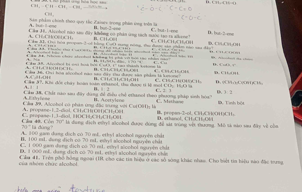 Chó phân ứng hòa học sau: D. CH_3-CH=O.
CH_3-CH-CH_2-CH_3 _ H_2SO_44ac
CH_3
Sân phẩm chính theo quy tắc Zaisev trong phản ứng trên là:
A. but-1-ene B. but-2-ene C. but-1-en D.
Câu 31. Alcohol nào sau đây không có phản ứng tách nước tạo ra alkene? but-2-ene
A. CH_3CH(OH)CH_3 B. CH_3OH C. CH_3CH_2CH_2OH D. CH_3CH_2OH
Câu 32.C xi hóa propan-2-ol bằng C _1C O nung nóng, thu được sản phẩm nào sau đây?
A. CH_3CHO
B. CH_3CH_2CHO D. CHCOOH
Câu 33. Thuốc thử Cu(OH): dún 13 : đ ể nhận biết alcohol r C.CH_3COCH_3 hiosaudiv')
A.Alcohol bậc I B. Alcohol bắc II C. Alcohol bậc 111 D. Alcohol đa chức
Câu 34. Nhóm chức aleohol không bì phá VC ỡ bởi tác nhân nào?
A. Na C. Cu
B. H_2SO_4dac,170°C D. CuO, t^9.
Câu 35. Alcohol bị oxi hoá bởi CuO,t° t 10 thành ketone là
A. CH;C H(OH)CH_3 B. CH_3CH_2CH_2OH C. CH_3CH_2OH D. CH_3OH
Câu 36. Oxi hóa alcohol nào sau dhat ay * thu được sản phẩm là ketone?
A C_2H_5OH
B. CH_3CH_2CH_2OH C. CH_3CH(OH)CH_3 D. (CH_3)_2C(OH)CH_3
Câu 37. Khi đốt chảy hoàn toàn ethanol, thu được tỉ lệ mol CO_2:H_2Ol a
A.1:1
B. 1:2 C. 2:3 D. 3:2
Câu 38. Chất nào sau đây dùng đề điều chế ethanol theo phương pháp sinh hóa?
A.Ethylene B. Acetylene C. Methane D. Tinh bột
Câu 39. Alcohol có phản ứng đặc trưng với Cu(OH)_2 là
A. propane-1,2-diol, CH_3CH(OH)CH_2OH. B. propan- -2-ol,CH_3CH(OH)CH_3.
C. propane-1,3-diol, HOCH_2CH_2CH_2OH. D. ethanol, ,CH_3CH_2OH.
Câu 40. Cồn 70° là dung dịch ethyl alcohol được dùng để sát trùng vết thương. Mô tả nào sau đây về cồn
70° là đúng?
A. 100 gam dung dịch có 70 mL ethyl alcohol nguyên chất
B. 100 mL dung dịch có 70 mL ethyl alcohol nguyên chất
C. 1 000 gam dung dịch có 70 mL ethyl alcohol nguyên chất
D. 1 000 mL dung dịch có 70 mL ethyl alcohol nguyên chất
Câu 41. Trên phổ hồng ngoại (IR cho các tín hiệu ở các số sóng khác nhau. Cho biết tín hiệu nào đặc trưng
của nhóm chức alcohol.