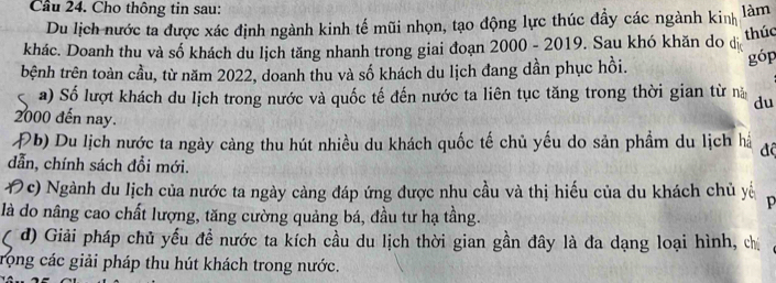 Cầu 24. Cho thông tin sau: làm 
Du lịch nước ta được xác định ngành kinh tế mũi nhọn, tạo động lực thúc đầy các ngành kinh 
thúc 
khác. Doanh thu và số khách du lịch tăng nhanh trong giai đoạn 2000 - 2019. Sau khó khăn do dị 
tbệnh trên toàn cầu, từ năm 2022, doanh thu và số khách du lịch đang dần phục hồi. 
góp 
a) Số lượt khách du lịch trong nước và quốc tế đến nước ta liên tục tăng trong thời gian từ n du
2000 đến nay. 
Đb) Du lịch nước ta ngày càng thu hút nhiều du khách quốc tế chủ yếu do sản phẩm du lịch há độ 
dẫn, chính sách đồi mới. 
1c) Ngành du lịch của nước ta ngày càng đáp ứng được nhu cầu và thị hiếu của du khách chủ yế p 
là do nâng cao chất lượng, tăng cường quảng bá, đầu tư hạ tầng. 
1 d) Giải pháp chủ yếu đề nước ta kích cầu du lịch thời gian gần đây là đa dạng loại hình, chị 
rong các giải pháp thu hút khách trong nước.