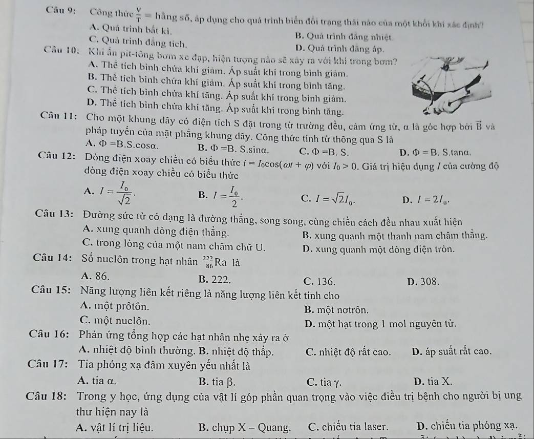 Công thức  V/T =1 lằn gshat o P áp dụng cho quá trình biển đổi trạng thái nào của một khổi khí xác định
A. Quá trình bắt ki. B. Quả trình đẳng nhiệt
C. Quá trình đẳng tích. D. Quá trình đãng áp.
Câu 10: Khi ẩn pit-tông bơm xe đạp, hiện tượng nào sẽ xây ra với khi trong bơm?
A. Thể tích bình chứa khí giảm. Áp suất khí trong bình giảm.
B. Thể tích binh chứa khí giảm. Áp suất khí trong bình tăng.
C. Thể tích bình chứa khí tăng. Áp suất khí trong bình giảm.
D. Thể tích bình chứa khí tăng. Áp suất khí trong bình tăng.
Câu 11: Cho một khung dây có điện tích S đặt trong từ trường đều, cảm ứng tử, α là góc hợp bởi vector B và
pháp tuyến của mặt phẳng khung dây. Công thức tinh từ thông qua S là
A. Phi =B.S.cosα. B. Phi =B. S.sina. C. Phi =B. S. D. Phi =B. S.tanα.
Câu 12: Dòng điện xoay chiều có biểu thức i=I_0cos (omega t+varphi ) với I_0>0.  Giá trị hiệu dụng / của cường độ
òng điện xoay chiều có biểu thức
A. I=frac I_0sqrt(2). I=frac I_02.
B.
C. I=sqrt(2)I_0. D. I=2I_0.
Câu 13: Đường sức từ có dạng là đường thẳng, song song, cùng chiều cách đều nhau xuất hiện
A. xung quanh dòng điện thẳng.
B. xung quanh một thanh nam châm thẳng.
C. trong lòng của một nam châm chữ U. D. xung quanh một dòng điện tròn.
Câu 14: Số nuclôn trong hạt nhân _(86)^(232)Ra là
A. 86. B. 222. C. 136.
D. 308.
Câu 15: Năng lượng liên kết riêng là năng lượng liên kết tính cho
A. một prôtôn. B. một nơtrôn.
C. một nuclôn. D. một hạt trong 1 mol nguyên tử.
Câu 16:  Phản ứng tổng hợp các hạt nhân nhẹ xảy ra ở
A. nhiệt độ bình thường. B. nhiệt độ thấp. C. nhiệt độ rất cao. D. áp suất rắt cao.
Câu 17: Tia phóng xạ đâm xuyên yếu nhất là
A. tia α. B. tia β. C. tia γ. D. tia X.
Câu 18: Trong y học, ứng dụng của vật lí góp phần quan trọng vào việc điều trị bệnh cho người bị ung
thu hiện nay là
A. vật lí trị liệu. B. chụp X - Quang. C. chiếu tia laser. D. chiếu tia phóng xạ.