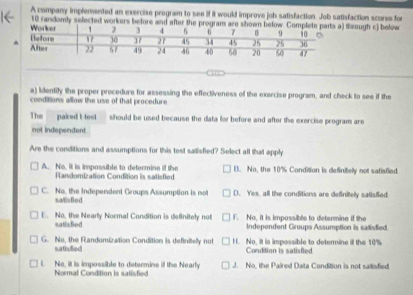 A company implemented an exercise program to see if it would improve job satisfaction. Job satisfaction scores for
10 randomly selected workers before and after the program are s through c) below
a) Identify the proper procedure for assessing the effectiveness of the exercise program, and check to see if the
conditions allow the use of that procedure
The paired t-tost should be used because the data for before and after the exercise program are
not independent
Are the conditions and assumptions for this test satisfied? Select all that apply
A. No, it is impossible to determine if the B. No, the 10% Condition is definitely not satisfied
Randomization Condition is satisfied
C. No, the Independent Groups Assumption is not D. Yes, all the conditions are definitely satisfied
satisfed
E. No, the Nearly Normal Condition is definitely not F. No, it is impossible to determine if the
satisfied Independent Groups Assumption is satisfied.
G. No, the Randomization Condition is definitely not H. No, it is impossible to determine if the 10%
satisfied Condition is satisfied.
t. No, it is impossible to determine if the Nearly J. No, the Paired Data Condition is not satistied
Normal Condition is satisfied