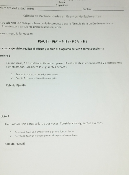 Tarea 
Progresión 5 
Nombre del estudiante: _Fecha: 
_ 
Cálculo de Probabilidades en Eventos No Excluyentes 
astrucciones: Lee cada problema cuidadosamente y usa la fórmula de la unión de eventos no 
xcluyentes para calcular la probabilidad requerida. 
ecuerda que la fórmula es:
P(A∪ B)=P(A)+P(B)-P(A∩ B)
ara cada ejercicio, realiza el cálculo y dibuja el diagrama de Venn correspondiente 
ercício 1 
En una clase, 18 estudiantes tienen un perro, 12 estudiantes tienen un gato γ 6 estudiantes 
tienen ambos. Considera los siguientes eventos: 
1. Evento A: Un estudiante tiene un perro. 
2. Evento B: Un estudiante tiene un gato. 
Calcula P(A∪ B)
cicio 2 
Un dado de seis caras se lanza dos veces. Considera los siguientes eventos: 
1. Evento A: Salir un número 4 en el primer lanzamiento. 
2. Evento 8: Salir un número par en el segundo lanzamiento. 
Calcula P(A∪ B)