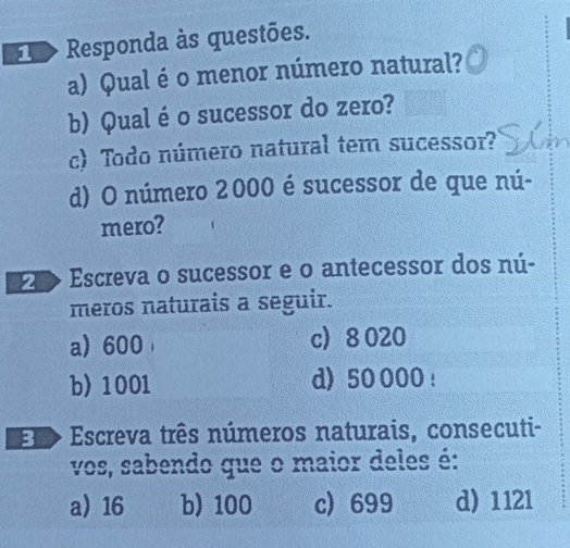 > Responda às questões.
a) Qual é o menor número natural?
b) Qual é o sucessor do zero?
c) Todo número natural tem sucessor?
d) O número 2000 é sucessor de que nú-
mero?
> Escreva o sucessor e o antecessor dos nú-
meros naturais a seguir.
a 600 c 8 020
b) 1001 d) 50 000 !
El> Escreva três números naturais, consecuti-
vos, sabendo que o maior deles é:
a 16 b) 100 c) 699 d) 1121