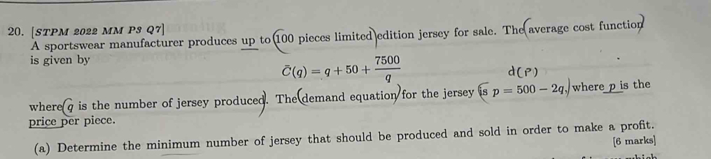 [STPM 2022 MM P3 Q7] 
A sportswear manufacturer produces up to 100 pieces limited edition jersey for sale. The average cost function 
is given by
overline C(q)=q+50+ 7500/q 
aci 
where q is the number of jersey produced. The demand equation for the jersey widehat isp=500-2q,) where p is the 
price per piece. 
(a) Determine the minimum number of jersey that should be produced and sold in order to make a profit. 
[6 marks]