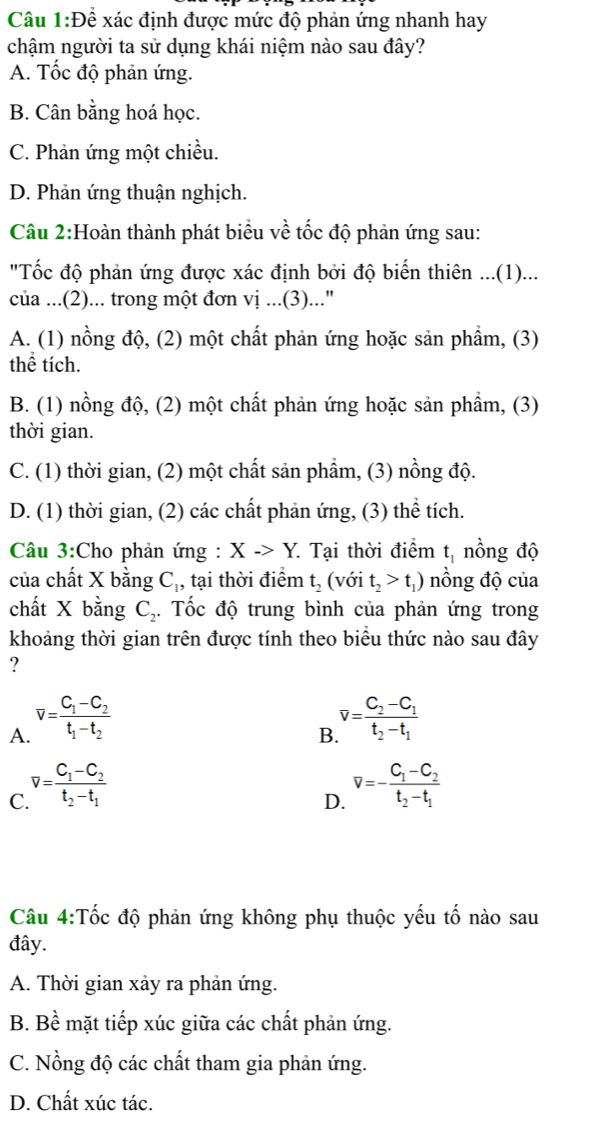 Để xác định được mức độ phản ứng nhanh hay
chậm người ta sử dụng khái niệm nào sau đây?
A. Tốc độ phản ứng.
B. Cân bằng hoá học.
C. Phản ứng một chiều.
D. Phản ứng thuận nghịch.
Câu 2:Hoàn thành phát biểu về tốc độ phản ứng sau:
"Tốc độ phản ứng được xác định bởi độ biến thiên ...(1)...
của ...(2)... trong một đơn vị ...(3)...'
A. (1) nồng độ, (2) một chất phản ứng hoặc sản phẩm, (3)
thể tích.
B. (1) nồng độ, (2) một chất phản ứng hoặc sản phẩm, (3)
thời gian.
C. (1) thời gian, (2) một chất sản phẩm, (3) nồng độ.
D. (1) thời gian, (2) các chất phản ứng, (3) thể tích.
Câu 3:Cho phản ứng : X->Y. Tại thời điểm t_1 nồng độ
của chất X bằng C_1, tại thời điểm t_2 (với t_2>t_1) nồng độ của
chất X bằng C_2. Tốc độ trung bình của phản ứng trong
khoảng thời gian trên được tính theo biểu thức nào sau đây
?
A. v=frac C_1-C_2t_1-t_2
B v=frac C_2-C_1t_2-t_1
C. v=frac C_1-C_2t_2-t_1
D. v=-frac C_1-C_2t_2-t_1
Câu 4:Tốc độ phản ứng không phụ thuộc yếu tố nào sau
đây.
A. Thời gian xảy ra phản ứng.
B. Bề mặt tiếp xúc giữa các chất phản ứng.
C. Nồng độ các chất tham gia phản ứng.
D. Chất xúc tác.