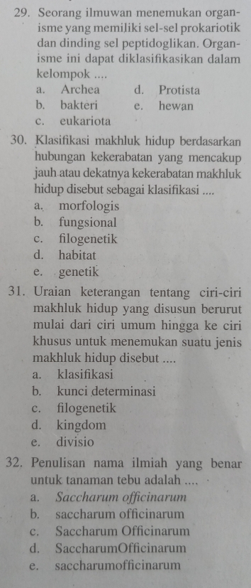 Seorang ilmuwan menemukan organ-
isme yang memiliki sel-sel prokariotik
dan dinding sel peptidoglikan. Organ-
isme ini dapat diklasifikasikan dalam
kelompok ....
a. Archea d. Protista
b. bakteri e. hewan
c. eukariota
30. Klasifikasi makhluk hidup berdasarkan
hubungan kekerabatan yang mencakup
jauh atau dekatnya kekerabatan makhluk
hidup disebut sebagai klasifikasi ....
a. morfologis
b. fungsional
c. filogenetik
d. habitat
e. genetik
31. Uraian keterangan tentang ciri-ciri
makhluk hidup yang disusun berurut
mulai dari ciri umum hingga ke ciri
khusus untuk menemukan suatu jenis
makhluk hidup disebut ....
a. klasifikasi
b. kunci determinasi
c. filogenetik
d. kingdom
e. divisio
32. Penulisan nama ilmiah yang benar
untuk tanaman tebu adalah ....
a. Saccharum officinarum
b. saccharum officinarum
c. Saccharum Officinarum
d. SaccharumOfficinarum
e. saccharumofficinarum