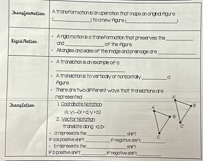 Transformation A transformation is an operation that maps an original figure 
to a new Agure __J 
A rigid motion is a transformation that preserves the_ 
Rigid Motion and_ of the figure. 
All angles and sides of the Image and preimage are_ 
A translation is an example of a 
_ 
A transiation is to vertically or horizontally_ a 
Agure. 
There are two different ways that translations are 
represented 
Tranglation 1 Coordinate Notation 
A
(xy)to (x+ay+b)
2 Vector Notation 
translate along , b>
• a represents the_ shift C 
If a is positive shift _, If negative shift,_ 
· b represents the _shift 
If b positive shift_ , If negative shift._