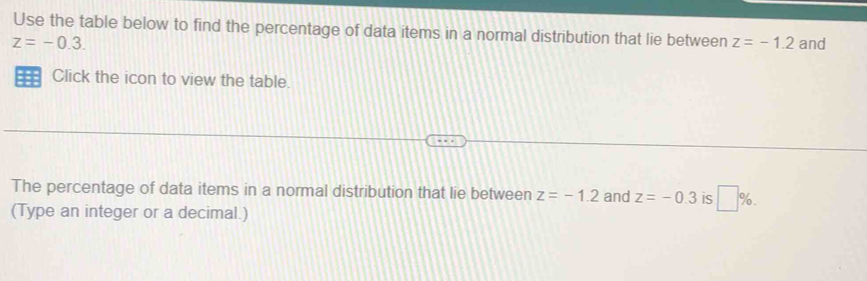 Use the table below to find the percentage of data items in a normal distribution that lie between z=-1.2
z=-0.3. and 
== Click the icon to view the table. 
The percentage of data items in a normal distribution that lie between z=-1.2 and z=-0.3 is □ %. 
(Type an integer or a decimal.)