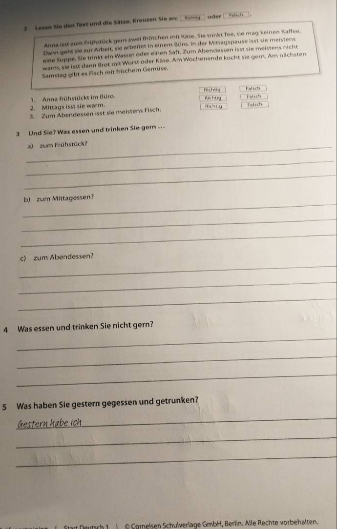 Lesen Sie den Text und die Sätze. Kreuzen Sie an: fchtg oder alsc h 
Anna isst zum Frühstück gern zwei Brötchen mit Käse. Sie trinkt Tee, sie mag keinen Kaffee. 
Dann geht sie zur Arbeit, sie arbeitet in einem Büro. In der Mittagspause isst sie meistens 
eine Suppe. Sie trinkt ein Wasser oder einen Saft. Zum Abendessen isst sie meistens nicht 
warm, sie isst dann Brot mit Wurst oder Käse. Am Wochenende kocht sie gern. Am nächsten 
Samstag gibt es Fisch mit frischem Gemüse. 
1. Anna frühstückt im Büro. 
2. Mittags isst sie warm. 
3. Zum Abendessen isst sie meistens Fisch. 
3 Und Sie? Was essen und trinken Sie gern ... 
_a) zum Frühstück? 
_ 
_ 
_ 
b) zum Mittagessen? 
_ 
_ 
_ 
c) zum Abendessen? 
_ 
_ 
_ 
4 Was essen und trinken Sie nicht gern? 
_ 
_ 
5 Was haben Sie gestern gegessen und getrunken? 
Gestern habe ich 
_ 
_ 
_ 
utsch 1 | @ Cornelsen Schulverlage GmbH, Berlin. Alle Rechte vorbehalten.