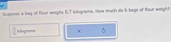 Suppose a bag of flour weighs 8.7 kilograms. How much do 6 bags of flour weigh?
kilograms × 5