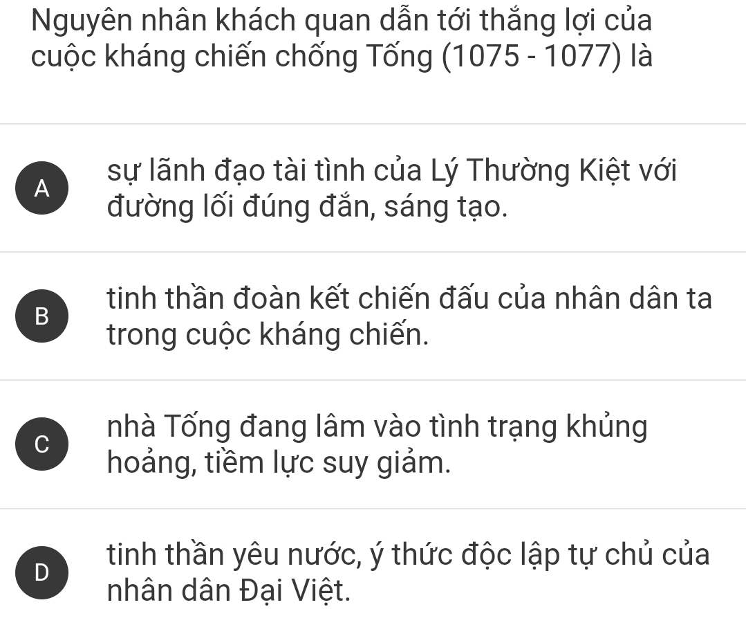 Nguyên nhân khách quan dẫn tới thắng lợi của
cuộc kháng chiến chống Tống (1075-10 1/ ) là
A
sự lãnh đạo tài tình của Lý Thường Kiệt với
đường lối đúng đắn, sáng tạo.
tinh thần đoàn kết chiến đấu của nhân dân ta
B
trong cuộc kháng chiến.
C
nhà Tống đang lâm vào tình trạng khủng
hoảng, tiềm lực suy giảm.
D
tinh thần yêu nước, ý thức độc lập tự chủ của
nhân dân Đại Việt.