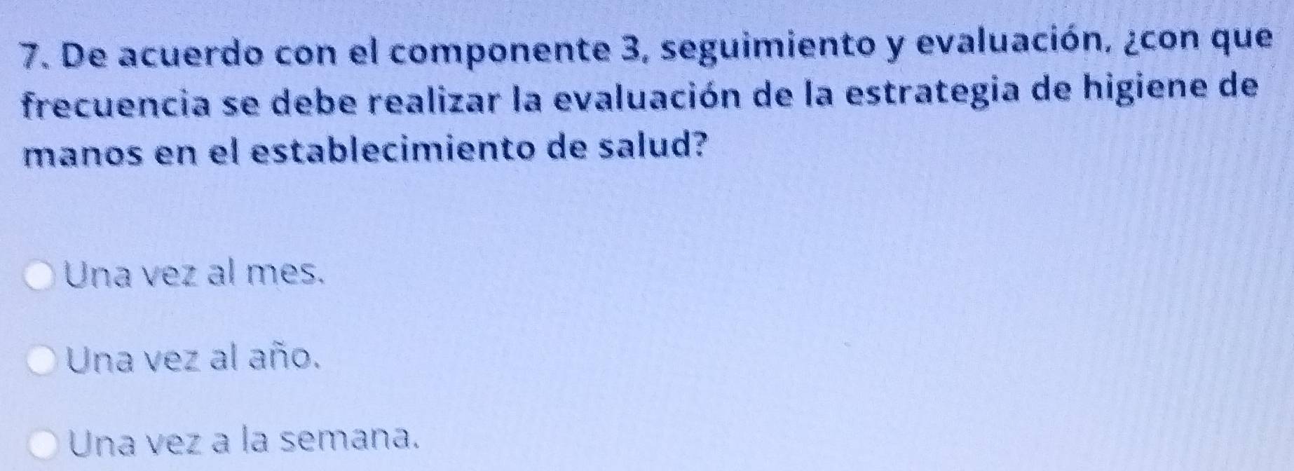 De acuerdo con el componente 3, seguimiento y evaluación, ¿con que
frecuencia se debe realizar la evaluación de la estrategia de higiene de
manos en el establecimiento de salud?
Una vez al mes.
Una vez al año.
Una vez a la semana.