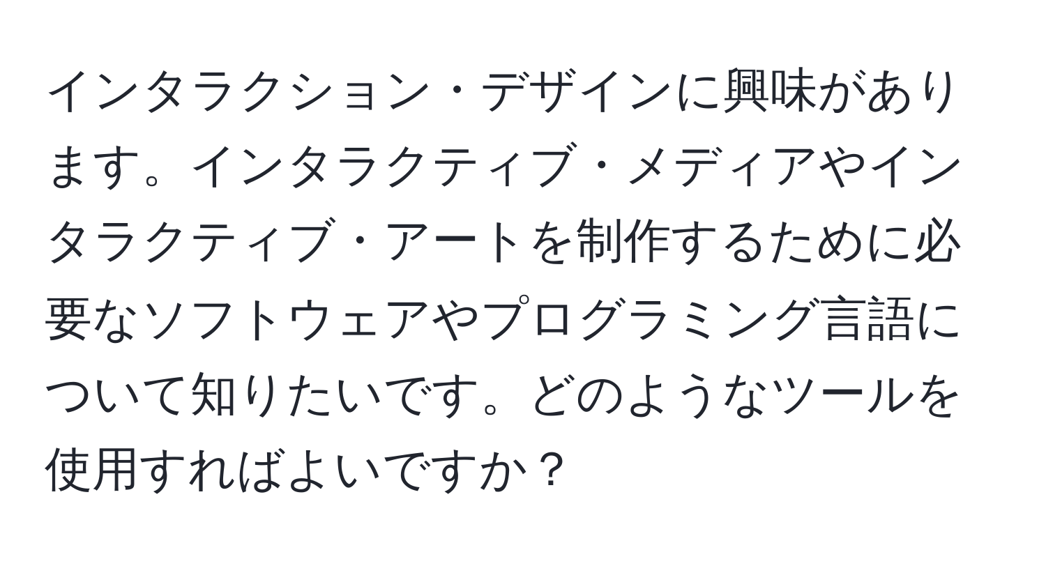 インタラクション・デザインに興味があります。インタラクティブ・メディアやインタラクティブ・アートを制作するために必要なソフトウェアやプログラミング言語について知りたいです。どのようなツールを使用すればよいですか？