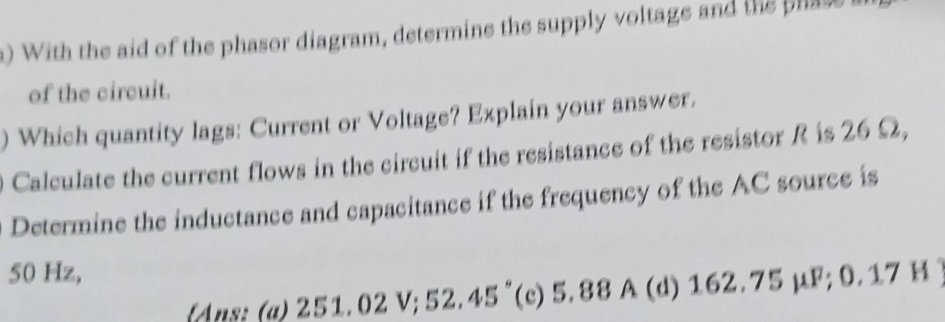 With the aid of the phasor diagram, determine the supply voltage and the ua-
of the circuit.
) Which quantity lags: Current or Voltage? Explain your answer.
0 Calculate the current flows in the circuit if the resistance of the resistor R is 26 Ω,
Determine the inductance and capacitance if the frequency of the AC source is
50 Hz,
Ans: (a) 251.02 V; 52.45° (c) 5.88 A (d) 162.75 μF; 0.17 H )