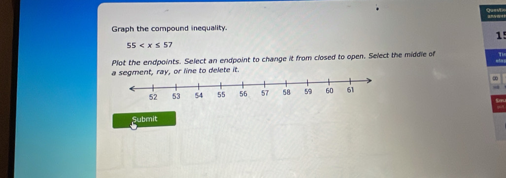 Questic 
answe 
Graph the compound inequality. 
1!
55
Plot the endpoints. Select an endpoint to change it from closed to open. Select the middle of 
Tin 
ela 
a segment, ray, or line to delete it.
845
Sm 
Submit