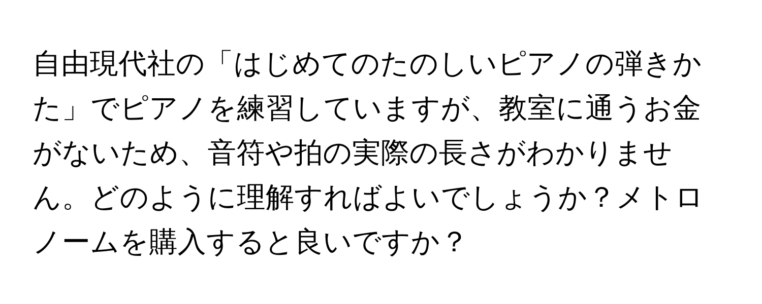 自由現代社の「はじめてのたのしいピアノの弾きかた」でピアノを練習していますが、教室に通うお金がないため、音符や拍の実際の長さがわかりません。どのように理解すればよいでしょうか？メトロノームを購入すると良いですか？