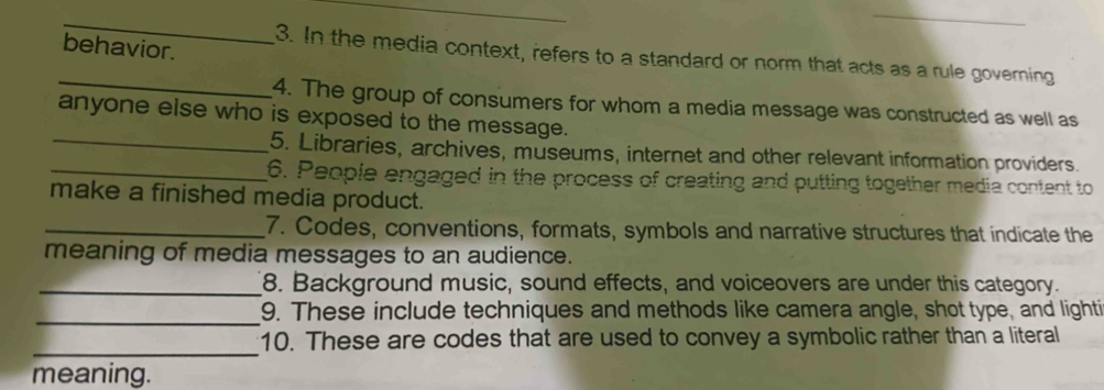 behavior. 
3. In the media context, refers to a standard or norm that acts as a rule governing 
_ 
4. The group of consumers for whom a media message was constructed as well as 
anyone else who is exposed to the message. 
_5. Libraries, archives, museums, internet and other relevant information providers. 
_6. People engaged in the process of creating and putting together media content to 
make a finished media product. 
_7. Codes, conventions, formats, symbols and narrative structures that indicate the 
meaning of media messages to an audience. 
_8. Background music, sound effects, and voiceovers are under this category. 
_ 
9. These include techniques and methods like camera angle, shot type, and lighti 
_ 
10. These are codes that are used to convey a symbolic rather than a literal 
meaning.