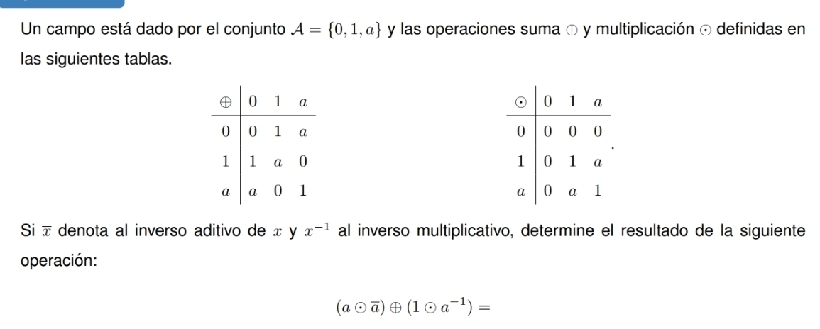 Un campo está dado por el conjunto A= 0,1,a y las operaciones suma ⊕ y multiplicación ⊙ definidas en 
las siguientes tablas. 




Si overline x denota al inverso aditivo de x y x^(-1) al inverso multiplicativo, determine el resultado de la siguiente 
operación:
(aodot overline a)oplus (1odot a^(-1))=