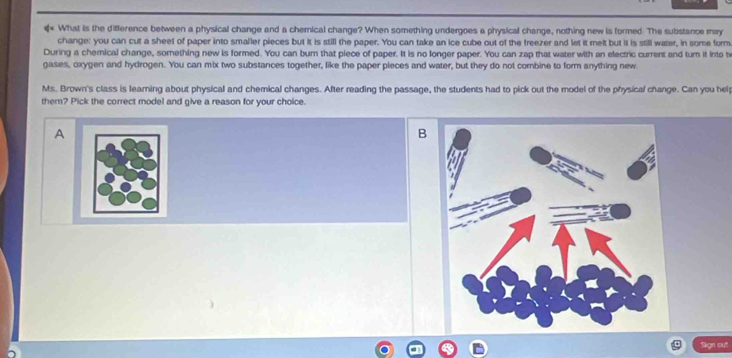 € What is the difference between a physical change and a chemical change? When something undergoes a physical change, nothing new is formed The substance may 
change: you can cut a sheef of paper into smaller pieces but it is still the paper. You can take an ice cube out of the freezer and let it melt but it is still water, in some form 
During a chemical change, something new is formed. You can burn that piece of paper. It is no longer paper. You can zap that water with an electric current and turn it into t 
gases, oxygen and hydrogen. You can mix two substances together, like the paper pieces and water, but they do not combine to form anything new 
Ms. Brown's class is learning about physical and chemical changes. After reading the passage, the students had to pick out the model of the physical change. Can you hel 
them? Pick the correct model and give a reason for your choice. 
A 
B 
Sign out