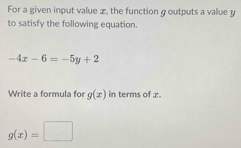 For a given input value x, the function g outputs a value y
to satisfy the following equation.
-4x-6=-5y+2
Write a formula for g(x) in terms of x.
g(x)=□