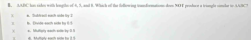 △ ABC has sides with lengths of 4, 5, and 8. Which of the following transformations does NOT produce a triangle similar to △ ABC
χ a.Subtract each side by 2
x b.Divide each side by 0.5
x c. Multiply each side by 0.5
X d. Multiply each side by 2.5